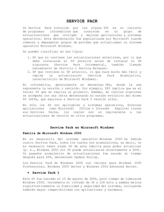 SERVICE PACK
Un Service Pack (conocido por las siglas SP) es un conjunto
de programas informáticos que consisten en un grupo de
actualizaciones que corrigen y mejoran aplicaciones y sistemas
operativos. Esta denominación fue popularizada por Microsoft cuando
comenzó a empaquetar grupos de parches que actualizaban su sistema
operativo Microsoft Windows.
Se pueden clasificar en dos tipos:
1. SP que no contiene las actualizaciones anteriores, por lo que
debe instalarse el SP anterior antes de instalar el SP
siguiente (Service Pack Incremental, también llamado
Lanzamiento de Servicio o Service Release).
2. SP que contiene el SP anterior, lo que hace mucho más fácil y
rápida la actualización (Service Pack Acumulativo,
característico de Microsoft Windows).
En informática, generalmente se denominan SPx, donde la «x»
representa la versión o revisión. Por ejemplo, SP3 implica que es el
tercer SP que se realiza al producto. Además, en ciertas ocasiones
se acompaña con una letra denominando el estado evolutivo del mismo
SP (SP3a, que equivale a Service Pack 3 versión alfa).
No sólo los SP son aplicables a sistemas operativos, diversas
aplicaciones como Microsoft Office o Internet Explorer tienen
sus Services Packs, los cuales son un equivalente a las
actualizaciones de versión en otros programas.
Service Pack en Microsoft Windows
Familia de Microsoft Windows 2000
En el desarrollo del sistema operativo Windows 2000 ha habido
cuatro Service Pack, todos los cuales son acumulativos, es decir, no
es necesario tener algún SP de esta familia para poder actualizar
(p. e., Windows 2000 sin SP puede actualizarse directamente a SP4).
Un paquete acumulativo de actualizaciones fue sacado al tiempo
después para SP4, denominado Update Rollup.
Los Service Pack de Windows 2000 son válidos para Windows 2000
Professional, Windows 2000 Server y Windows 2000 Advanced Server.
 Service Pack 1
Este SP fue lanzado el 15 de agosto de 2000, poco tiempo de liberarse
Windows 2000. Incrementa el cifrado de 56 a 128 bits y además mejora
significativamente la fiabilidad y seguridad del sistema, incluyendo
también mayor compatibilidad con aplicaciones y hardware.
 