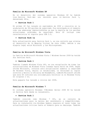Familia de Microsoft Windows XP
En el desarrollo del sistema operativo Windows XP ha habido
tres Service Pack más una revisión para el Service Pack 1,
denominado SP1a.
 Service Pack 1
El primer SP fue lanzado en septiembre de 2002 y consistía en la
acumulación de 300 parches de seguridad. Fue catalogada en el momento
como una «descarga imprescindible» ya que la mayoría de los parches
actualizaban problemas de seguridad. Este SP incluye como
característica el soporte para USB 2.0.
 Service Pack 1a
Esta actualización para Service Pack 1, es una revisión que elimina
el desarrollo de la Máquina Virtual de Java (JVM), debido a una
disputa legal entre Microsoft y Sun Microsystems.
Familia de Microsoft Windows Vista
La familia de Microsoft Windows Vista / Windows Server 2008 ha tenido
dos Services Pack.
 Service Pack 1
También llamado Windows Vista SP1, es una recopilación de todas las
actualizaciones de Windows Vista creadas hasta marzo de 2008. Según
afirma Microsoft, instalar esta actualización aumenta la seguridad
de Windows Vista, mejora la estabilidad, la velocidad al copiar
archivos y mejora la eficacia de ReadyBoost, también Microsoft afirmó
que este SP contiene una utilidad para verificar si el Windows Vista
es original o no.
Este paquete fue lanzado a inicios del 2008.
Familia de Microsoft Windows 7
El sistema operativo Windows 7/Windows Server 2008 R2 ha tenido
un Service Pack desde su lanzamiento.
 Service Pack 1
También conocido como Windows 7 SP1, es un conjunto de
actualizaciones para la mejora del rendimiento y compatibilidad.
Para su instalación vía Windows Update requiere el tener todas las
actualizaciones críticas hasta el momento para su descarga. También
 