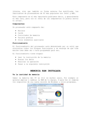 interna, sino que también su forma externa fue modificada. Los
fabricantes de procesadores de PC más populares son Intel y AMD.
Este componente es el más importante podríamos decir, y generalmente
el más caro, pero sin el resto de los componentes no podría servir
ni actuar.
Componentes
Un procesador está compuesto de:
 Núcleos
 Caché
 Controlador de memoria
 Tarjeta gráfica
 Otros elementos auxiliares
Funcionamiento
El funcionamiento del procesador está determinado por un reloj que
sincroniza todos los bloques funcionales y se encarga de que todo
marche como debe ser o está programado para ser.
El funcionamiento tiene etapas:
 Leer la instrucción de la memoria
 Buscar los datos
 Realizar la operación
 Pasar a la siguiente instrucción
MEMORIA RAM INSTALADA
Ve la cantidad de memoria
Saber la memoria del PC es útil en muchos casos. Por ejemplo si
quieres ampliar o cambiar la RAM de tu equipo. O para ver si cumples
los requisitos de una nueva versión de Windows u otros programas.
 