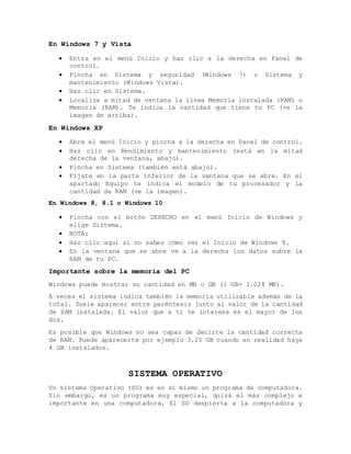 En Windows 7 y Vista
 Entra en el menú Inicio y haz clic a la derecha en Panel de
control.
 Pincha en Sistema y seguridad (Windows 7) o Sistema y
mantenimiento (Windows Vista).
 Haz clic en Sistema.
 Localiza a mitad de ventana la línea Memoria instalada (RAM) o
Memoria (RAM). Te indica la cantidad que tiene tu PC (ve la
imagen de arriba).
En Windows XP
 Abre el menú Inicio y pincha a la derecha en Panel de control.
 Haz clic en Rendimiento y mantenimiento (está en la mitad
derecha de la ventana, abajo).
 Pincha en Sistema (también está abajo).
 Fíjate en la parte inferior de la ventana que se abre. En el
apartado Equipo te indica el modelo de tu procesador y la
cantidad de RAM (ve la imagen).
En Windows 8, 8.1 o Windows 10
 Pincha con el botón DERECHO en el menú Inicio de Windows y
elige Sistema.
 NOTA:
 Haz clic aquí si no sabes cómo ver el Inicio de Windows 8.
 En la ventana que se abre ve a la derecha los datos sobre la
RAM de tu PC.
Importante sobre la memoria del PC
Windows puede mostrar su cantidad en MB o GB (1 GB= 1.024 MB).
A veces el sistema indica también la memoria utilizable además de la
total. Suele aparecer entre paréntesis junto al valor de la cantidad
de RAM instalada. El valor que a ti te interesa es el mayor de los
dos.
Es posible que Windows no sea capaz de decirte la cantidad correcta
de RAM. Puede aparecerte por ejemplo 3.25 GB cuando en realidad haya
4 GB instalados.
SISTEMA OPERATIVO
Un sistema Operativo (SO) es en sí mismo un programa de computadora.
Sin embargo, es un programa muy especial, quizá el más complejo e
importante en una computadora. El SO despierta a la computadora y
 