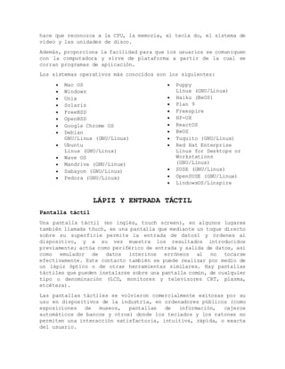 hace que reconozca a la CPU, la memoria, el tecla do, el sistema de
vídeo y las unidades de disco.
Además, proporciona la facilidad para que los usuarios se comuniquen
con la computadora y sirve de plataforma a partir de la cual se
corran programas de aplicación.
Los sistemas operativos más conocidos son los siguientes:
 Mac OS
 Windows
 Unix
 Solaris
 FreeBSD
 OpenBSD
 Google Chrome OS
 Debian
GNU/Linux (GNU/Linux)
 Ubuntu
Linux (GNU/Linux)
 Wave OS
 Mandriva (GNU/Linux)
 Sabayon (GNU/Linux)
 Fedora (GNU/Linux)
 Puppy
Linux (GNU/Linux)
 Haiku (BeOS)
 Plan 9
 Freespire
 HP-UX
 ReactOS
 BeOS
 Tuquito (GNU/Linux)
 Red Hat Enterprise
Linux for Desktops or
Workstations
(GNU/Linux)
 SUSE (GNU/Linux)
 OpenSUSE (GNU/Linux)
 LindowsOS/Linspire
LÁPIZ Y ENTRADA TÁCTIL
Pantalla táctil
Una pantalla táctil (en inglés, touch screen), en algunos lugares
también llamada tóuch, es una pantalla que mediante un toque directo
sobre su superficie permite la entrada de datos1 y órdenes al
dispositivo, y a su vez muestra los resultados introducidos
previamente; actúa como periférico de entrada y salida de datos, así
como emulador de datos interinos erróneos al no tocarse
efectivamente. Este contacto también se puede realizar por medio de
un lápiz óptico o de otras herramientas similares. Hay pantallas
táctiles que pueden instalarse sobre una pantalla común, de cualquier
tipo o denominación (LCD, monitores y televisores CRT, plasma,
etcétera).
Las pantallas táctiles se volvieron comercialmente exitosas por su
uso en dispositivos de la industria, en ordenadores públicos (como
exposiciones de museos, pantallas de información, cajeros
automáticos de bancos y otros) donde los teclados y los ratones no
permiten una interacción satisfactoria, intuitiva, rápida, o exacta
del usuario.
 