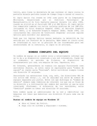 táctil, pero tiene la desventaja de que sostener el lápiz contra la
pantalla durante periodos largos de tiempo llega a cansar al usuario.
El lápiz óptico fue creado en 1952 como parte de la Computadora
Whirlwind, desarrollado por el Instituto Tecnológico de
Massachusetts.12 Se hizo bastante popular durante los años 1980,
cuando se utilizó en el Fairlight CMI y el BBC Micro. El lápiz óptico
fue compatible también con varios tarjetas gráficas de los IBM PCs,
incluyendo el Color Graphics Adapter (CGA), el Hercules Graphics
Card (HGC), y el Enhanced Graphics Adapter (EGA). Desde 1984, los
concursantes del concurso de televisión Jeopardy! utilizan lápices
ópticos para escribir sus apuestas.
Dado que los lápices ópticos operan mediante la detección de luz
emitida por los fósforos de la pantalla, debe haber un cierto nivel
de intensidad no nulo en la posición de las coordenadas para ser
seleccionado; de lo contrario, el lápiz no se activará.
NOMBRE COMPLETO DEL EQUIPO
Un nombre de equipo es un nombre único y relativamente informal que
se le da a un dispositivo conectado a una red informática. Puede ser
un ordenador, un servidor de ficheros, un dispositivo de
almacenamiento por red, una máquina de fax, impresora, etc.
En Internet, generalmente se trabaja con equipos funcionando como
servidores (hosts), en estos casos el equivalente para "nombre de
equipo" en inglés seria "hostname". Estos servidores siempre tienen
una dirección IP asignada.
Descontando las extensiones (com, org, net), las direcciones URL de
los sitios web (http:...), son en realidad una serie de nombre de
equipos separados por puntos. Entre los que distingue el "nombre de
dominio" (domain name /dominios de internet) los que van al final de
la dirección y a continuación del nombre del servidor al que se está
conectando (hostname). A diferencia de los servidores, estos
"dominios" pueden no tener una dirección IP asociada.
Este nombre ayuda al administrador de la red a identificar las
máquinas sin tener que memorizar una dirección IP para cada una de
ellas.
Buscar el nombre de equipo en Windows 10
 Abra el Panel de Control.
 Haga clic en sistema y seguridad > sistema.
 