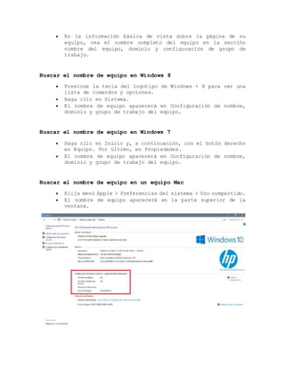  En la información básica de vista sobre la página de su
equipo, vea el nombre completo del equipo en la sección
nombre del equipo, dominio y configuración de grupo de
trabajo.
Buscar el nombre de equipo en Windows 8
 Presione la tecla del logotipo de Windows + X para ver una
lista de comandos y opciones.
 Haga clic en Sistema.
 El nombre de equipo aparecerá en Configuración de nombre,
dominio y grupo de trabajo del equipo.
Buscar el nombre de equipo en Windows 7
 Haga clic en Inicio y, a continuación, con el botón derecho
en Equipo. Por último, en Propiedades.
 El nombre de equipo aparecerá en Configuración de nombre,
dominio y grupo de trabajo del equipo.
Buscar el nombre de equipo en un equipo Mac
 Elija menú Apple > Preferencias del sistema > Uso compartido.
 El nombre de equipo aparecerá en la parte superior de la
ventana.
 