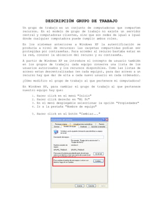 DESCRIPCIÓN GRUPO DE TRABAJO
Un grupo de trabajo es un conjunto de computadoras que comparten
recursos. En el modelo de grupo de trabajo no existe un servidor
central y computadoras clientes, sino que son redes de igual a igual
donde cualquier computadora puede cumplir ambos roles.
En los sistemas anteriores a Windows XP la autentificación se
producía a nivel de recursos: las carpetas compartidas podian ser
protegidas por contraseñas. Para acceder al recurso bastaba estar en
la red, conocer la ubicacion del recurso y su contraseña.
A partir de Windows XP se introduce el concepto de usuario también
en los grupos de trabajo; cada equipo conserva una lista de los
usuarios autorizados y los recursos disponibles. Como las listas de
acceso estan descentralizadas (en cada equipo), para dar acceso a un
recurso hay que dar de alta a cada nuevo usuario en cada ordenador.
¿Cómo modifico el grupo de trabajo al que pertenece mi computadora?
En Windows XP, para cambiar el grupo de trabajo al que pertenece
nuestro equipo hay que:
1. Hacer click en el menú "Inicio"
2. Hacer click derecho en "Mi Pc"
3. En el menú desplegable seleccionar la opción "Propiedades"
4. Ir a la pestaña "Nombre de equipo"
5. Hacer click en el botón "Cambiar..."
 