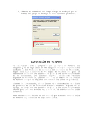 6. Cambiar el contenido del campo "Grupo de trabajo" por el
nombre del grupo de trabajo al cual queremos pertencer.
ACTIVACIÓN DE WINDOWS
La activación ayuda a comprobar que tu copia de Windows sea
original y no se haya usado en más dispositivos que los permitidos
conforme a los Términos de licencia del software de Microsoft.
Según cómo hayas conseguido tu copia de Windows 10, para la
activación se usará una licencia digital o una clave de producto
de 25 caracteres. Una licencia digital (denominada "derecho
digital" en Windows 10, versión 1511) es un método de activación
de Windows 10 que no requiere introducir una clave de producto.
Durante la instalación, se te pedirá que especifiques una clave
de producto si no se encuentra ninguna licencia digital en el
equipo. Se requiere una licencia digital o una clave de producto
válida para activar Windows 10; sin ella, la activación no puede
continuar.
Para encontrar el método de activación que funciona con tu copia
de Windows 10, consulta la siguiente tabla.
 
