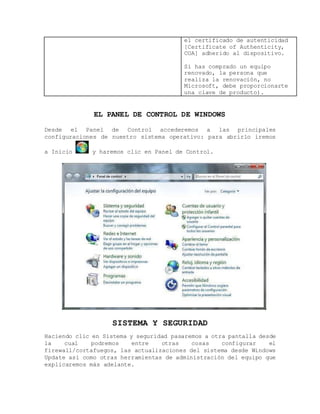 el certificado de autenticidad
[Certificate of Authenticity,
COA] adherido al dispositivo.
Si has comprado un equipo
renovado, la persona que
realiza la renovación, no
Microsoft, debe proporcionarte
una clave de producto).
EL PANEL DE CONTROL DE WINDOWS
Desde el Panel de Control accederemos a las principales
configuraciones de nuestro sistema operativo: para abrirlo iremos
a Inicio y haremos clic en Panel de Control.
SISTEMA Y SEGURIDAD
Haciendo clic en Sistema y seguridad pasaremos a otra pantalla desde
la cual podremos entre otras cosas configurar el
firewall/cortafuegos, las actualizaciones del sistema desde Windows
Update así como otras herramientas de administración del equipo que
explicaremos más adelante.
 