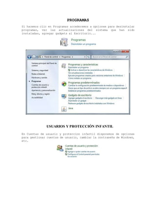 PROGRAMAS
Si hacemos clic en Programas accederemos a opciones para desinstalar
programas, ver las actualizaciones del sistema que han sido
instaladas, agregar gadgets al Escritorio...
USUARIOS Y PROTECCIÓN INFANTIL
En Cuentas de usuario y proteccion infantil disponemos de opciones
para gestionar cuentas de usuario, cambiar la contraseña de Windows,
etc.
 