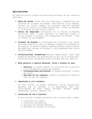 Aplicaciones
El panel de control cuenta con varias aplicaciones, de las cuales se
destacan:
 Barra de tareas: Tiene como fin, configurar y deshabilitar las
opciones de la barra de tareas, como Mostrar Inicio Rápido,
ocultar los íconos, cambiar los atributos (hay dos opciones
que son el Clásico y el Moder Windows XP) o Vista. En Windows
7, se eliminó el menú inicio clásico.
 Centro de Seguridad: introducido en la versión de Windows
XP Service Pack 2 para mantener la seguridad frente a
virus, gusanos y troyanos. Fue reemplazado en Windows 7 como
el "Centro de actividades".
 Firewall de Windows un cortafuegos que no permite que ningún
programa salga de la red. Sin embargo, aunque el cortafuego es
muy seguro, un usuario experto puede aprovechar hasta el punto
más débil del sistema. En Windows 7, fue renombrado como Centro
de Actividades.
 Actualizaciones Automáticas Windows Update quien tiene como
propósito mantener las aplicaciones al día. En la versión SP2,
Actualizaciones automáticas viene activado cómo por defecto.
 Modo pantalla o muestre mensajes, fotos o diseños al azar.
o Pantalla: se puede cambiar la resolución de la pantalla
y la cantidad de colores que muestra.
o Configuraciones adicionales: se puede configurar la barra
de inicio.
o Opciones de las carpetas: permite configurar la forma de
cómo se ven las carpetas.
 Impresores y otro hardware:
En esta sección se pueden configurar varios dispositivos
externos que se conectan a la computadora como son:
controladores de video juegos, teclados, “mouse”, módem,
impresoras, escáner, cámaras, etc.
 Conexiones de red e Internet:
En esta sección se puede configurar todo lo relacionado a redes:
o Conexiones por cables
o Conexiones inalámbricas
o Opciones de Internet Explorer
o Asistente de conexión a internet
 