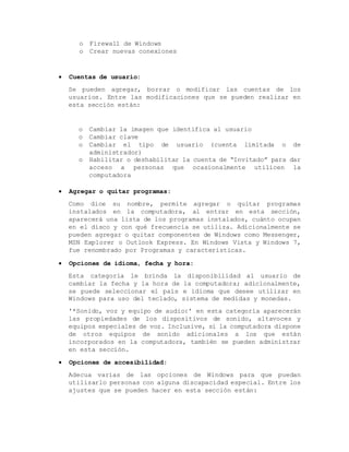 o Firewall de Windows
o Crear nuevas conexiones
 Cuentas de usuario:
Se pueden agregar, borrar o modificar las cuentas de los
usuarios. Entre las modificaciones que se pueden realizar en
esta sección están:
o Cambiar la imagen que identifica al usuario
o Cambiar clave
o Cambiar el tipo de usuario (cuenta limitada o de
administrador)
o Habilitar o deshabilitar la cuenta de “Invitado” para dar
acceso a personas que ocasionalmente utilicen la
computadora
 Agregar o quitar programas:
Como dice su nombre, permite agregar o quitar programas
instalados en la computadora, al entrar en esta sección,
aparecerá una lista de los programas instalados, cuánto ocupan
en el disco y con qué frecuencia se utiliza. Adicionalmente se
pueden agregar o quitar componentes de Windows como Messenger,
MSN Explorer o Outlook Express. En Windows Vista y Windows 7,
fue renombrado por Programas y características.
 Opciones de idioma, fecha y hora:
Esta categoría le brinda la disponibilidad al usuario de
cambiar la fecha y la hora de la computadora; adicionalmente,
se puede seleccionar el país e idioma que desee utilizar en
Windows para uso del teclado, sistema de medidas y monedas.
'*Sonido, voz y equipo de audio:' en esta categoría aparecerán
las propiedades de los dispositivos de sonido, altavoces y
equipos especiales de voz. Inclusive, si la computadora dispone
de otros equipos de sonido adicionales a los que están
incorporados en la computadora, también se pueden administrar
en esta sección.
 Opciones de accesibilidad:
Adecua varias de las opciones de Windows para que puedan
utilizarlo personas con alguna discapacidad especial. Entre los
ajustes que se pueden hacer en esta sección están:
 