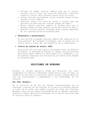 o Teclado: Se pueden realizar cambios para que el usuario
escuche tonos al tocar las teclas de mayúsculas y detectar
cuando el usuario deja oprimida alguna tecla por error.
o Sonido: Opciones para generar avisos visuales cuando ocurren
sonidos y otros cambios.
o Pantalla: ajusta los tipos de letras y colores para que
personas con deficiencias visuales puedan ver mejor.
o Mouse: Permite realizar cambios en Windows para que la
persona pueda utilizar algunas teclas para mover el mouse.
o General: En esta sección se pueden hacer ajustes generales
de las características de accesibilidad.
 Rendimiento y mantenimiento:
En esta sección se pueden realizar cambios más completos en el
funcionamiento del hardware en Windows, como el manejo de los
discos duros y ajuste del uso energético de la computadora.
 Control de cuentas de usuario (UAC):
Esta opción fue incluida a partir de Windows Vista. Su objetivo
es mejorar la seguridad de Windows al impedir que aplicaciones
maliciosas hagan cambios no autorizados en el ordenador, a su
vez permite visualizar las acciones de las cuentas para chequeo
de accesibilidad.
EDICIONES DE WINDOWS
.
Windows, el sistema operativo creado por Microsoft, nos lleva
acompañando en nuestros ordenadores desde hace ya casi 30 años, un
tiempo en el que tanto la tecnología como el propio sistema operativo
han ido evolucionando y adaptándose a las necesidades de los
usuarios.
Año 1985, Windows 1
Es la evolución de MS DOS con algunas funcionalidades que se
comienzan a mostrar en una interfaz en la que ya es posible moverse
a través de un ratón cuyo nombre original en clave era Interface
Manager, antes de que alguien de marketing de la compañía decidiera
ponerle el nombre definitivo de Windows con el que ha recorrido toda
su historia hasta el momento.
 