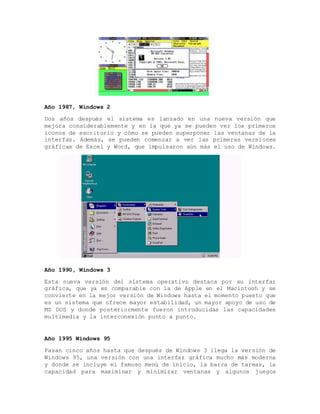 Año 1987, Windows 2
Dos años después el sistema es lanzado en una nueva versión que
mejora considerablemente y en la que ya se pueden ver los primeros
iconos de escritorio y cómo se pueden superponer las ventanas de la
interfaz. Además, se pueden comenzar a ver las primeras versiones
gráficas de Excel y Word, que impulsaron aún más el uso de Windows.
Año 1990, Windows 3
Esta nueva versión del sistema operativo destaca por su interfaz
gráfica, que ya es comparable con la de Apple en el Macintosh y se
convierte en la mejor versión de Windows hasta el momento puesto que
es un sistema que ofrece mayor estabilidad, un mayor apoyo de uso de
MS DOS y donde posteriormente fueron introducidas las capacidades
multimedia y la interconexión punto a punto.
Año 1995 Windows 95
Pasan cinco años hasta que después de Windows 3 llega la versión de
Windows 95, una versión con una interfaz gráfica mucho más moderna
y donde se incluye el famoso menú de inicio, la barra de tareas, la
capacidad para maximinar y minimizar ventanas y algunos juegos
 