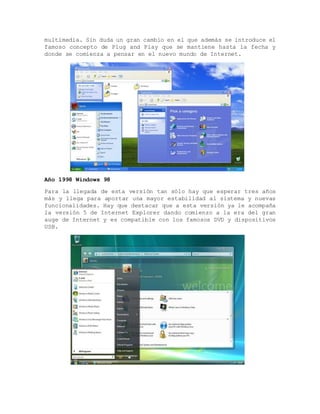 multimedia. Sin duda un gran cambio en el que además se introduce el
famoso concepto de Plug and Play que se mantiene hasta la fecha y
donde se comienza a pensar en el nuevo mundo de Internet.
Año 1998 Windows 98
Para la llegada de esta versión tan sólo hay que esperar tres años
más y llega para aportar una mayor estabilidad al sistema y nuevas
funcionalidades. Hay que destacar que a esta versión ya le acompaña
la versión 5 de Internet Explorer dando comienzo a la era del gran
auge de Internet y es compatible con los famosos DVD y dispositivos
USB.
 