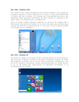 Año 2000, Windows 2000
Una versión que llegó únicamente para profesionales y que aunque no
presentó mejoras a nivel gráfico si lo hizo a nivel de estabilidad
y fiabilidad del sistema. Un sistema que fue pensado más para las
empresas, para ejecutar servidores de red y donde se comienza a dar
apoyo para los dispositivos inalámbricos.
Casi al mismo tiempo apareció también la versión de Windows ME o
Millenium, que sería el último de la serie 9X, pero que ofrecía gran
número de errores y dificultad en su uso por lo que terminó siendo
un fracaso de la compañía.
Año 2001, Windows XP
No tardó en llegar la versión XP del sistema operativo de Microsoft,
que hizo del sistema un servicio de mayor confianza a pesar de tener
que comenzar a lidiar con el inicio de la piratería informática. Con
XP ya es posible instalarse nuevas actualizaciones de forma online
y se le da mucha más importancia al apartado multimedia y la
configuración de redes.
 