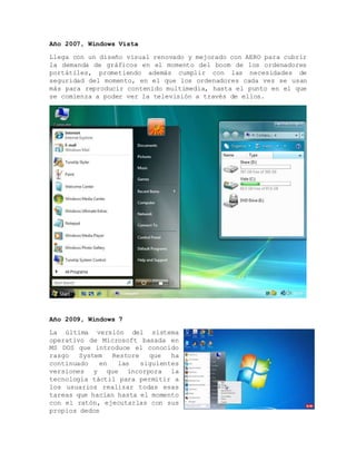 Año 2007, Windows Vista
Llega con un diseño visual renovado y mejorado con AERO para cubrir
la demanda de gráficos en el momento del boom de los ordenadores
portátiles, prometiendo además cumplir con las necesidades de
seguridad del momento, en el que los ordenadores cada vez se usan
más para reproducir contenido multimedia, hasta el punto en el que
se comienza a poder ver la televisión a través de ellos.
Año 2009, Windows 7
La última versión del sistema
operativo de Microsoft basada en
MS DOS que introduce el conocido
rasgo System Restore que ha
continuado en las siguientes
versiones y que incorpora la
tecnología táctil para permitir a
los usuarios realizar todas esas
tareas que hacían hasta el momento
con el ratón, ejecutarlas con sus
propios dedos
 