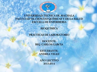 UNIVERSIDAD TECNICA DE MACHALA
FACULTAD DE CIENCIAS QUÍMICAS Y DE LA SALUD
ESCUELA DE ENFERMERIA
BIOQUIMICA
PRACTICAS DE LABORATORIO
DOCENTE:
BIQ. CARLOS GARCIA
ESTUDIANTE:
ANDREA VELEZ
AÑO LECTIVO
2013-2014
 