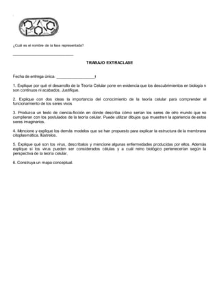 .
¿Cuál es el nombre de la fase representada?
_______________________________
TRABAJO EXTRACLASE
Fecha de entrega única: ____________________l
1. Explique por qué el desarrollo de la Teoría Celular pone en evidencia que los descubrimientos en biología n
son continuos ni acabados. Justifique.
2. Explique con dos ideas la importancia del conocimiento de la teoría celular para comprender el
funcionamiento de los seres vivos
3. Produzca un texto de ciencia-ficción en donde describa cómo serían los seres de otro mundo que no
cumplieran con los postulados de la teoría celular. Puede utilizar dibujos que muestren la apariencia de estos
seres imaginarios.
4. Mencione y explique los demás modelos que se han propuesto para explicar la estructura de la membrana
citoplasmática. Ilústrelos.
5. Explique qué son los virus, descríbalos y mencione algunas enfermedades producidas por ellos. Además
explique si los virus pueden ser considerados células y a cuál reino biológico pertenecerían según la
perspectiva de la teoría celular.
6. Construya un mapa conceptual.
 