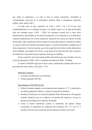 que miden la temperatura a la cual se hace la lectura lactométrica, facilitando la
correspondiente corrección de la temperatura mediante tablas o nomogramas especiales
(APHA, 1965, AOAC,1965 ).
La leche tiene un peso específico de 1,028 a 1,034 ó 28 a 34 °Q que varía
considerablemente con el contenido de grasa y de sólidos totales; así, la leche descremada
tiene una densidad mayor (1,034 - 1,036). Un lactómetro permite por lo tanto hacer
determinaciones aproximadas en las zonas de producción, en la receptoría o en el laboratorio,
y detectar adulteraciones de la leche original por separación de la grasa, por adición de leche
descremada o agua. Igualmente permite calcular en forma aproximada el contenido de sólidos
no grasos a partir del contenido porcentual de grasa y la lectura lactométrica corregida para el
factor temperatura. Conviene recordar, que el peso específico de la leche no debe determinarse
recién ordeñada, sino después de 4 horas, ya que luego de la extracción ella sufre un proceso
de contracción e incremento de peso específico hasta que se estabiliza.
El peso específico de la leche puede también determinarse por otros métodos, tal como
el uso del picnómetro (AOAC, 1965 ) o mediante una balanza de Mohr - Westphal.
La norma COVENIN exige que la leche cruda y pasteurizada completa debe tener un
peso específico entre 1,028 a 1,033 g/mL a 15 ºC.
Materiales yEquipos:
ü Lactómetro de Quevenne con termómetro
ü Cilindro graduado (500 mL)
Procedimiento (COVENIN 367-82):
1. Enfriar la muestra asignada a una temperatura por debajo de 15 °C y transferirla a
un cilindro graduado de 500 mL, evitando la formación de burbujas.
2. Introducir el lactómetro en la muestra dejándolo flotar libremente por 30 segundos,
teniendo cuidado de que no se adhiera a las paredes del recipiente y de que no
permanezcan burbujas en la superficie del líquido.
3. Tomar la lectura lactométrica cuando el termómetro del aparato marque
exactamente la temperatura de calibración del lactómetro (60 °F ó 15,6 °C) y
leyendo la división de la escala más alta que alcanza el menisco de la leche.
 