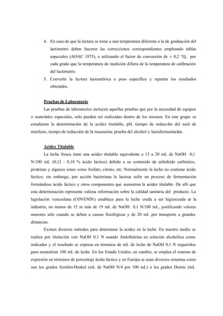 4. En caso de que la lectura se tome a una temperatura diferente a la de graduación del
lactómetro deben hacerse las correcciones correspondientes empleando tablas
especiales (AOAC 1975), o utilizando el factor de conversión de ± 0,2 °Q, por
cada grado que la temperatura de medición difiera de la temperatura de calibración
del lactómetro.
5. Convertir la lectura lactométrica a peso específico y reportar los resultados
obtenidos.
Pruebas de Laboratorio
Las pruebas de laboratorios incluyen aquellas pruebas que por la necesidad de equipos
o materiales especiales, solo pueden ser realizadas dentro de los mismos. En este grupo se
estudiaran la determinación de la acidez titulable, pH, tiempo de reducción del azul de
metileno, tiempo de reducción de la resazurina, prueba del alcohol y lactofermentación.
Acidez Titulable
La leche fresca tiene una acidez titulable equivalente a 13 a 20 mL de NaOH 0,1
N/100 mL (0,12 - 0,18 % ácido láctico) debido a su contenido de anhídrido carbónico,
proteínas y algunos iones como fosfato, citrato, etc. Normalmente la leche no contiene ácido
láctico; sin embargo, por acción bacteriana la lactosa sufre un proceso de fermentación
formándose ácido láctico y otros componentes que aumentan la acidez titulable. De allí que
esta determinación represente valiosa información sobre la calidad sanitaria del producto. La
legislación venezolana (COVENIN) establece para la leche cruda a ser higienizada en la
industria, no menos de 15 ni más de 19 mL de NaOH 0,1 N/100 mL, justificando valores
menores sólo cuando se deben a causas fisiológicas y de 20 mL por transporte a grandes
distancias.
Existen diversos métodos para determinar la acidez en la leche. En nuestro medio se
realiza por titulación con NaOH 0,1 N usando fenloftaleina en solución alcohólica como
indicador y el resultado se expresa en términos de mL de leche de NaOH 0,1 N requeridos
para neutralizar 100 mL de leche. En los Estado Unidos, en cambio, se emplea el sistema de
expresión en términos de porcentaje ácido láctico y en Europa se usan diversos sistemas como
son los grados Soxhlet-Henkel (mL de NaOH N/4 por 100 mL) o los grados Dornic (mL
 