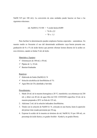 NaOH N/9 por 100 mL). La conversión de estas unidades puede hacerse en base a las
siguientes relaciones:
mL NaOH 0,1 N/100 = % ácido láctico/0,009
= °S-H x 2,5
= °D x 1,1
Para facilitar la determinación pueden emplearse buretas especiales - automáticas. En
nuestro medio es frecuente el uso del denominado acidímetro cuya bureta presenta una
graduación de 0 a 1% de ácido láctico que permite efectuar lectura directas de la acidez en
esos términos, cuando se titulan 9 mL de leche.
Materiales y Equipos:
ü Erlenmeyers de 100 mL o 50 mL
ü Pipetas de 1 y 10 mL
ü Buretas Graduadas
Reactivos:
ü Hidróxido de Sodio (NaOH) 0,1 N
ü Solución alcohólica de fenolftaleína al 1%
ü Agua libre de CO2 (destilada y hervida)
Procedimiento:
1. Medir 20 mL de la muestra homogénea a 20 °C, transferirla a un erlenmeyer de 250
mL y diluir con 40 mL de agua libre de CO2. COVENIN especifica 10 mL de la
muestra preparada a 20°C en fiola de 125 mL.
2. Adicionar 2 mL de la solución indicadora fenolftaleína.
3. Titular con la solución de NaOH 0,1 N, colocada en una bureta, hasta la aparición
del primer tinte rosado persistente por 30 seg.
4. Expresar la acidez de la muestra en términos de mL NaOH 0,1 N por 100 mL, en
porcentaje de ácido láctico, en grados Soxhlet - Kenkel y en grados Dornic.
 