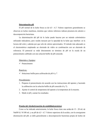 Determinación pH
El pH normal de la leche fresca es de 6,5 - 6,7. Valores superiores generalmente se
observan en leches mastiticas, mientras que valores inferiores indican presencia de calostro o
descomposición bacteriana.
La determinación del pH de la leche puede hacerse por un método colorimétrico
utilizando indicadores, pero resulta inexacto por la opacidad de la leche que interfiere en la
lectura del color y además por que solo da valores aproximados. El método más adecuado es
el electrométrico empleando un electrodo de vidrio en combinación con un electrodo de
referencia. El potencial se mide directamente en términos de pH en la escala de un
potenciómetro calibrado con una solución buffer de pH conocido.
Materiales y Equipos:
ü Potenciómetro
Reactivos:
ü Soluciones buffer para calibración de pH 4 y 7
Procedimiento:
1. Preparar el potenciómetro de acuerdo con las instrucciones del aparato y haciendo
la calibración con la solución buffer de pH conocido (4 y 7).
2. Ajustar el control de temperatura del aparato a la temperatura de la muestra.
3. Medir el pH y anotar los resultados
Prueba del Alcohol(reacción de estabilidad proteica)
Como se ha indicado anteriormente, la leche fresca tiene una acidez de 13 - 20 mL de
NaOH 0,1 N/100 mL y un pH de 6,5 - 6,7. Valores superiores de la acidez, con la consiguiente
disminución del pH, se debe generalmente a descomposición bacteriana propia de leches de
 
