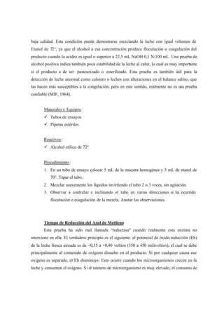 baja calidad. Esta condición puede demostrarse mezclando la leche con igual volumen de
Etanol de 72°, ya que el alcohol a esa concentración produce floculación o coagulación del
producto cuando la acidez es igual o superior a 22,5 mL NaOH 0,1 N/100 mL. Una prueba de
alcohol positiva indica también poca estabilidad de la leche al calor, lo cual es muy importante
si el producto a de ser pasteurizado o esterilizado. Esta prueba es también útil para la
detección de leche anormal como calostro o leches con alteraciones en el balance salino, que
las hacen más susceptibles a la congelación; pero en este sentido, realmente no es una prueba
confiable (MIF, 1964).
Materiales y Equipos:
ü Tubos de ensayos
ü Pipetas estériles
Reactivos:
ü Alcohol etílico de 72º
Procedimiento:
1. En un tubo de ensayo colocar 5 mL de la muestra homogénea y 5 mL de etanol de
70°. Tapar el tubo.
2. Mezclar suavemente los líquidos invirtiendo el tubo 2 o 3 veces, sin agitación.
3. Observar a contraluz e inclinando el tubo en varias direcciones si ha ocurrido
floculación o coagulación de la mezcla. Anotar las observaciones.
Tiempo de Reducción del Azul de Metileno
Esta prueba ha sido mal llamada “reductasa" cuando realmente esta enzima no
interviene en ella. El verdadero principio es el siguiente: el potencial de óxido-reducción (Eh)
de la leche fresca aireada es de +0,35 a +0,40 voltios (350 a 450 milivoltios), el cual se debe
principalmente al contenido de oxígeno disuelto en el producto. Si por cualquier causa ese
oxígeno es separado, el Eh disminuye. Esto ocurre cuando los microorganismos crecen en la
leche y consumen el oxígeno. Si el número de microorganismo es muy elevado, el consumo de
 