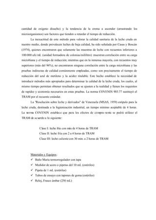 cantidad de oxígeno disuelto) y la tendencia de la crema a ascender (arrastrando los
microorganismos) son factores que tienden a retardar el tiempo de reducción.
La inexactitud de este método para valorar la calidad sanitaria de la leche cruda en
nuestro medio, donde prevalecen leches de baja calidad, ha sido señalada por Casas y Boscán
(1974), quienes encontraron que solamente las muestras de leche con recuentos inferiores a
100.000 ufc/mL (unidad formadora de colonias/mililitro) muestran correlación entre su carga
microbiana y el tiempo de reducción; mientras que en la inmensa mayoría, con recuentos muy
superiores (más del 96%), no encontraron ninguna correlación entre la carga microbiana y las
pruebas indirectas de calidad comúnmente empleadas, como son precisamente el tiempo de
reducción del azul de metileno y la acidez titulable. Este hecho establece la necesidad de
introducir métodos más apropiados para determinar la calidad de la leche cruda, los cuales, al
mismo tiempo permitan obtener resultados que se ajusten a la realidad y llenen los requisitos
de rapidez y economía necesarios en estas pruebas. La norma COVENIN 903.77 sustituyó el
TRAM por el recuento estándar.
La "Resolución sobre leche y derivados" de Venezuela (MSAS, 1959) estipulo para la
leche cruda, destinada a la higienización industrial, un tiempo mínimo aceptable de 4 horas.
La norma COVENIN establece que para los efectos de compra-venta se podrá utilizar el
TRAM de acuerdo a lo siguiente:
Clase I: leche fría con más de 4 horas de TRAM
Clase II: leche fría con 2 a 4 horas de TRAM
Clase III: leche calientecon 30 min. a 2 horas de TRAM
Materiales y Equipos:
ü Baño María termorregulador con tapa
ü Medidor de acero o pipetas del 10 mL (estériles)
ü Pipeta de 1 mL (estériles)
ü Tubos de ensayo con tapones de goma (estériles)
ü Reloj, Frasco ámbar (250 mL)
 