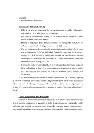 Reactivos:
ü Solución de azul de metileno.
Procedimiento (COVENIN 939-76):
1. Colocar los tubos de ensayo estériles con sus tapones en la gradilla y adicionar a
cada uno 1 mL de la solución de azul de metileno.
2. Con pipeta o medidor estéril, colocar 10 mL de cada muestra a analizar en cada
uno de los tubos sin mezclar. Rotular.
3. Durante la preparación de las diferentes muestras, los tubos pueden mantenerse en
un baño de agua fría (0 - 5° C) pero nunca por más de 2 horas.
4. Una vez preparados todos los tubos, llevarlos al baño maría regulado a 36 °C junto
con un tubo patrón (leche sin indicador). Cuando la temperatura de la muestra
alcance 36° ± 1 °C, mezclar el contenido de los tubos por inversión (3 veces) para
obtener perfecta distribución del colorante y de la crema; tapar el baño María para
mantener los tubos al abrigo de la luz.
5. Comenzar a contar el tiempo de reducción (decoloración) en el momento en que se
invierten los tubos y observar su color frecuentemente durante la primera media
hora, sin agitarlos. Una muestra se considera reducida cuando presenta 4/5
decoloradas.
Si una muestra se decolora durante un periodo de incubación de 30 minutos, registrar
el resultado "tiempo de reducción 30 minutos". Seguidamente puede observarse el color de los
tubos e intervalos de 1 hora, pero se registran los resultados en horas enteras; así por ejemplo:
si a las 2 ½ horas se observa decoloración, el resultado se registra "tiempo de reducción en 2
horas".
Tiempo de Reducción de la Resazurina
En 1929 el indicador resazurina fue introducido en Alemania como un sustituto del
azul de metileno para pruebas de reducción en leche, desde entonces esta prueba se ha venido
utilizando cada vez más por requerir menos tiempo. La resazurina es más electropositiva y
más sensible que el azul de metileno para detectar ligeros cambios en el potencial de oxido-
 