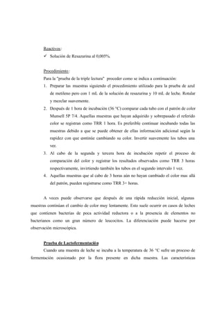 Reactivos:
ü Solución de Resazurina al 0,005%.
Procedimiento:
Para la "prueba de la triple lectura" proceder como se indica a continuación:
1. Preparar las muestras siguiendo el procedimiento utilizado para la prueba de azul
de metileno pero con 1 mL de la solución de resazurina y 10 mL de leche. Rotular
y mezclar suavemente.
2. Después de 1 hora de incubación (36 °C) comparar cada tubo con el patrón de color
Munsell 5P 7/4. Aquellas muestras que hayan adquirido y sobrepasado el referido
color se registran como TRR 1 hora. Es preferible continuar incubando todas las
muestras debido a que se puede obtener de ellas información adicional según la
rapidez con que continúe cambiando su color. Invertir suavemente los tubos una
vez.
3. Al cabo de la segunda y tercera hora de incubación repetir el proceso de
comparación del color y registrar los resultados observados como TRR 3 horas
respectivamente, invirtiendo también los tubos en el segundo intervalo 1 vez.
4. Aquellas muestras que al cabo de 3 horas aún no hayan cambiado el color mas allá
del patrón, pueden registrarse como TRR 3+ horas.
A veces puede observarse que después de una rápida reducción inicial, algunas
muestras continúan el cambio de color muy lentamente. Esto suele ocurrir en casos de leches
que contienen bacterias de poca actividad reductora o a la presencia de elementos no
bacterianos como un gran número de leucocitos. La diferenciación puede hacerse por
observación microscópica.
Prueba de Lactofermentación
Cuando una muestra de leche se incuba a la temperatura de 36 °C sufre un proceso de
fermentación ocasionado por la flora presente en dicha muestra. Las características
 