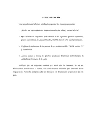AUTOEVALUACIÓN
Una vez culminada la lectura usted debe responder las siguientes preguntas:
1. ¿Cuales son los componentes responsables del color, sabor y olor de la leche?
2. Que información importante pude obtener de las siguientes pruebas: sedimento,
prueba lactométrica, pH, acidez titulable, TRAM, alcohol 72º y lactofermentación.
3. Explique el fundamento de las pruebas de pH, acidez titulable, TRAM, alcohol 72 º
y lactométrica.
4. Analice cuales y porque las pruebas estudiadas determinan indirectamente la
calidad microbiológica de la leche.
Verifique que las respuestas emitidas por usted sean las correctas, de ser así,
felicitaciones, asimilo usted la lectura y los conocimientos necesarios para este tema. Si las
respuestas no fueron las correctas debe leer de nuevo con detenimiento el contenido de esta
guía.
 