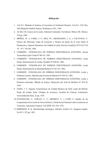 Bibliografia
1. A.O.A.C. Methods of Analisys of Asociation of Analitical Chemists. A.O.A.C., P.O. Box
540, Benjamin Franklin Station, Washinton 4, D.C. 1965.
2. ALAIS, CH. Ciencia de la Leche. Editorial Continental. 5ta Edición. México DF, México.
574 pp. 1984.
3. BRIÑEZ, W. J.; FARIA, J. F.; ISEA, W.; ARANGUREN, J. A. y VALVUENA, E.
Efectos del Mestizaje, Etapa de Lactación y Número de partos de la Vaca Sobre la
Producción y Algunos Parámetros de Calidad en Leche. Revista Científica, FCV-LUZ Vol
VI – Nº 1: 99-106. 1996.
4. COMISIÓN VENEZOLANA DE NORMAS INDUSTRIALES (COVENIN). Norma
Venezolana Leche Cruda Nº 903-93. 1993.
5. COMISIÓN VENEZOLANA DE NORMAS INDUSTRIALES (COVENIN). Leche
Fluida. Determinación de Acidez Titulable Nº 658-86. 1986.
6. COMISIÓN VENEZOLANA DE NORMAS INDUSTRIALES (COVENIN). Leche
Fluida. Determinación de Densidad Relativa Nº 367-82. 1982.
7. COMISIÓN VENEZOLANA DE NORMAS INDUSTRIALES (COVENIN). Leche y
Productos Lácteos. Métodos para la toma de Muestras Nº 938-83. 1983.
8. COMISIÓN VENEZOLANA DE NORMAS INDUSTRIALES (COVENIN). Leche y
Productos derivados. Método de Ensayo. Reducción del Azul de Metileno Nº 939-76.
1976.
9. FARIA, J. F. Algunas Características de Calidad Química de leche cruda del Distrito
Perijá del Estado Zulia. (Trabajo de Ascenso). Facultad de Ciencias Veterinarias.
Universidad del Zulia. 22 pp. 1974.
10. FUENMAYOR, C.; CHICCO, C. F.; BODISCO, V. y CAPO, E. Estudio de los
Componentes de la Leche de Vacas Holstein y Pardo Suizas Durante Cuatro Lactancias en
Venezuela. Agronomía Tropical. Vol XXIII: 541-554. 1975.
11. ROBINSON, R. K. Microbiología lactologica. Editorial Acribia S.A. Zaragoza España.
Vol Nº 1: 227 pp. 1987.
 