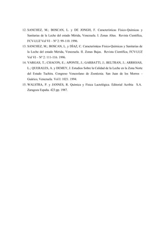 12. SANCHEZ, M.; BOSCAN, L. y DE JONGH, F. Características Físico-Químicas y
Sanitarias de la Leche del estado Mérida, Venezuela. I. Zonas Altas. Revista Científica,
FCV-LUZ Vol VI – Nº 2: 99-110. 1996.
13. SANCHEZ, M.; BOSCAN, L. y DÍAZ, C. Características Físico-Químicas y Sanitarias de
la Leche del estado Mérida, Venezuela. II. Zonas Bajas. Revista Científica, FCV-LUZ
Vol VI – Nº 2: 111-116. 1996.
14. VARGAS, T.; CHACON, E.; APONTE, J.; GARBATTI, J.; BELTRAN, J.; ARRIOJAS,
L.; QUERALES, A. y DEMEY, J. Estudios Sobre la Calidad de la Leche en la Zona Norte
del Estado Tachira. Congreso Venezolano de Zootécnia. San Juan de los Morros –
Guárico, Venezuela. Vol I: 1021. 1994.
15. WALSTRA, P. y JANNES, R. Química y Física Lactológica. Editorial Acribia S.A.
Zaragoza España. 423 pp. 1987.
 