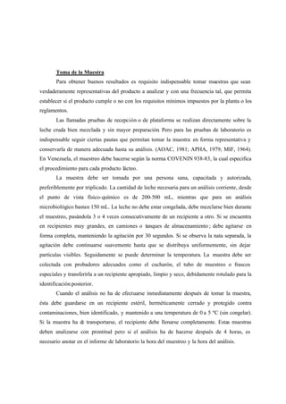 Toma de la Muestra
Para obtener buenos resultados es requisito indispensable tomar muestras que sean
verdaderamente representativas del producto a analizar y con una frecuencia tal, que permita
establecer si el producto cumple o no con los requisitos mínimos impuestos por la planta o los
reglamentos.
Las llamadas pruebas de recepción o de plataforma se realizan directamente sobre la
leche cruda bien mezclada y sin mayor preparación. Pero para las pruebas de laboratorio es
indispensable seguir ciertas pautas que permitan tomar la muestra en forma representativa y
conservarla de manera adecuada hasta su análisis. (AOAC, 1981; APHA, 1979; MIF, 1964).
En Venezuela, el muestreo debe hacerse según la norma COVENIN 938-83, la cual especifica
el procedimiento para cada producto lácteo.
La muestra debe ser tomada por una persona sana, capacitada y autorizada,
preferiblemente por triplicado. La cantidad de leche necesaria para un análisis corriente, desde
el punto de vista físico-químico es de 200-500 mL, mientras que para un análisis
microbiológico bastan 150 mL. La leche no debe estar congelada, debe mezclarse bien durante
el muestreo, pasándola 3 o 4 veces consecutivamente de un recipiente a otro. Si se encuentra
en recipientes muy grandes, en camiones o tanques de almacenamiento ; debe agitarse en
forma completa, manteniendo la agitación por 30 segundos. Si se observa la nata separada, la
agitación debe continuarse suavemente hasta que se distribuya uniformemente, sin dejar
partículas visibles. Seguidamente se puede determinar la temperatura. La muestra debe ser
colectada con probadores adecuados como el cucharón, el tubo de muestreo o frascos
especiales y transferirla a un recipiente apropiado, limpio y seco, debidamente rotulado para la
identificación posterior.
Cuando el análisis no ha de efectuarse inmediatamente después de tomar la muestra,
ésta debe guardarse en un recipiente estéril, herméticamente cerrado y protegido contra
contaminaciones, bien identificado, y mantenido a una temperatura de 0 a 5 ºC (sin congelar).
Si la muestra ha de transportarse, el recipiente debe llenarse completamente. Estas muestras
deben analizarse con prontitud pero si el análisis ha de hacerse después de 4 horas, es
necesario anotar en el informe de laboratorio la hora del muestreo y la hora del análisis.
 