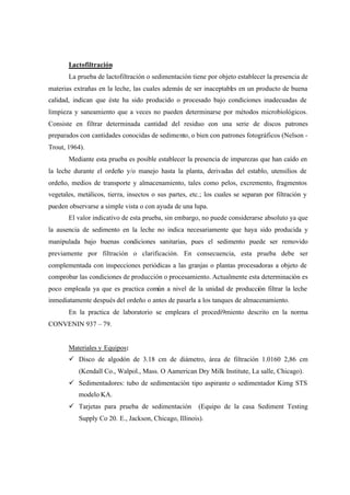 Lactofiltración
La prueba de lactofiltración o sedimentación tiene por objeto establecer la presencia de
materias extrañas en la leche, las cuales además de ser inaceptables en un producto de buena
calidad, indican que éste ha sido producido o procesado bajo condiciones inadecuadas de
limpieza y saneamiento que a veces no pueden determinarse por métodos microbiológicos.
Consiste en filtrar determinada cantidad del residuo con una serie de discos patrones
preparados con cantidades conocidas de sedimento, o bien con patrones fotográficos (Nelson -
Trout, 1964).
Mediante esta prueba es posible establecer la presencia de impurezas que han caído en
la leche durante el ordeño y/o manejo hasta la planta, derivadas del establo, utensilios de
ordeño, medios de transporte y almacenamiento, tales como pelos, excremento, fragmentos
vegetales, metálicos, tierra, insectos o sus partes, etc.; los cuales se separan por filtración y
pueden observarse a simple vista o con ayuda de una lupa.
El valor indicativo de esta prueba, sin embargo, no puede considerarse absoluto ya que
la ausencia de sedimento en la leche no indica necesariamente que haya sido producida y
manipulada bajo buenas condiciones sanitarias, pues el sedimento puede ser removido
previamente por filtración o clarificación. En consecuencia, esta prueba debe ser
complementada con inspecciones periódicas a las granjas o plantas procesadoras a objeto de
comprobar las condiciones de producción o procesamiento. Actualmente esta determinación es
poco empleada ya que es practica común a nivel de la unidad de producción filtrar la leche
inmediatamente después del ordeño o antes de pasarla a los tanques de almacenamiento.
En la practica de laboratorio se empleara el procedi9miento descrito en la norma
CONVENIN 937 – 79.
Materiales y Equipos:
ü Disco de algodón de 3.18 cm de diámetro, área de filtración 1.0160 2,86 cm
(Kendall Co., Walpol., Mass. O Aamerican Dry Milk Institute, La salle, Chicago).
ü Sedimentadores: tubo de sedimentación tipo aspirante o sedimentador Kimg STS
modelo KA.
ü Tarjetas para prueba de sedimentación (Equipo de la casa Sediment Testing
Supply Co 20. E., Jackson, Chicago, Illinois).
 