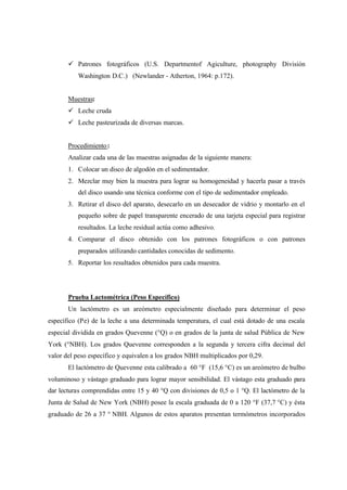 ü Patrones fotográficos (U.S. Departmentof Agiculture, photography División
Washington D.C.) (Newlander - Atherton, 1964: p.172).
Muestras:
ü Leche cruda
ü Leche pasteurizada de diversas marcas.
Procedimiento:
Analizar cada una de las muestras asignadas de la siguiente manera:
1. Colocar un disco de algodón en el sedimentador.
2. Mezclar muy bien la muestra para lograr su homogeneidad y hacerla pasar a través
del disco usando una técnica conforme con el tipo de sedimentador empleado.
3. Retirar el disco del aparato, desecarlo en un desecador de vidrio y montarlo en el
pequeño sobre de papel transparente encerado de una tarjeta especial para registrar
resultados. La leche residual actúa como adhesivo.
4. Comparar el disco obtenido con los patrones fotográficos o con patrones
preparados utilizando cantidades conocidas de sedimento.
5. Reportar los resultados obtenidos para cada muestra.
Prueba Lactométrica (Peso Específico)
Un lactómetro es un areómetro especialmente diseñado para determinar el peso
específico (Pe) de la leche a una determinada temperatura, el cual está dotado de una escala
especial dividida en grados Quevenne (°Q) o en grados de la junta de salud Pública de New
York (°NBH). Los grados Quevenne corresponden a la segunda y tercera cifra decimal del
valor del peso específico y equivalen a los grados NBH multiplicados por 0,29.
El lactómetro de Quevenne esta calibrado a 60 °F (15,6 °C) es un areómetro de bulbo
voluminoso y vástago graduado para lograr mayor sensibilidad. El vástago esta graduado para
dar lecturas comprendidas entre 15 y 40 °Q con divisiones de 0,5 o 1 °Q. El lactómetro de la
Junta de Salud de New York (NBH) posee la escala graduada de 0 a 120 °F (37,7 °C) y ésta
graduado de 26 a 37 ° NBH. Algunos de estos aparatos presentan termómetros incorporados
 