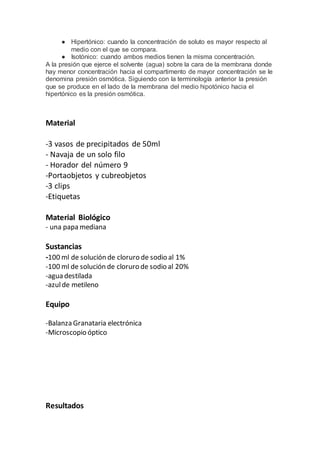 ● Hipertónico: cuando la concentración de soluto es mayor respecto al
medio con el que se compara.
● Isotónico: cuando ambos medios tienen la misma concentración.
A la presión que ejerce el solvente (agua) sobre la cara de la membrana donde
hay menor concentración hacia el compartimento de mayor concentración se le
denomina presión osmótica. Siguiendo con la terminología anterior la presión
que se produce en el lado de la membrana del medio hipotónico hacia el
hipertónico es la presión osmótica.
Material
-3 vasos de precipitados de 50ml
- Navaja de un solo filo
- Horador del número 9
-Portaobjetos y cubreobjetos
-3 clips
-Etiquetas
Material Biológico
- una papa mediana
Sustancias
-100 ml de solución de cloruro de sodio al 1%
-100 ml de solución de cloruro de sodio al 20%
-agua destilada
-azulde metileno
Equipo
-Balanza Granataria electrónica
-Microscopio óptico
Resultados
 