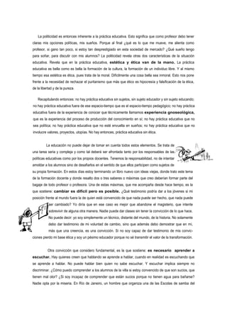 La politicidad es entonces inherente a la práctica educativa. Esto significa que como profesor debo tener
claras mis opciones políticas, mis sueños. Porque al final ¿qué es lo que me mueve, me alienta como
profesor, si gano tan poco, si estoy tan desprestigiado en esta sociedad de mercado? ¿Qué sueño tengo
para soñar, para discutir con mis alumnos? La politicidad revela otras dos características de la situación
educativa. Revela que en la práctica educativa, estética y ética van de la mano. La práctica
educativa es bella como es bella la formación de la cultura, la formación de un individuo libre. Y al mismo
tiempo esa estética es ética, pues trata de la moral. Difícilmente una cosa bella sea inmoral. Esto nos pone
frente a la necesidad de rechazar el puritanismo que más que ético es hipocresía y falsificación de la ética,
de la libertad y de la pureza.

   Recapitulando entonces: no hay práctica educativa sin sujetos, sin sujeto educador y sin sujeto educando;
no hay práctica educativa fuera de ese espacio-tiempo que es el espacio-tiempo pedagógico; no hay práctica
educativa fuera de la experiencia de conocer que técnicamente llamamos experiencia gnoseológica,
que es la experiencia del proceso de producción del conocimiento en sí; no hay práctica educativa que no
sea política; no hay práctica educativa que no esté envuelta en sueños; no hay práctica educativa que no
involucre valores, proyectos, utopías. No hay entonces, práctica educativa sin ética.


         La educación no puede dejar de tomar en cuenta todos estos elementos. Se trata de
una tarea seria y compleja y como tal deberá ser afrontada tanto por los responsables de las
políticas educativas como por los propios docentes. Tenemos la responsabilidad, no de intentar
amoldar a los alumnos sino de desafiarlos en el sentido de que ellos participen como sujetos de
su propia formación. En estos días estoy terminando un libro nuevo con ideas viejas, donde trato este tema
de la formación docente y donde resalto dos o tres saberes o máximas que creo deberían formar parte del
bagaje de todo profesor o profesora. Una de estas máximas, que me acompaña desde hace tiempo, es la
que sostiene: cambiar es difícil pero es posible. ¿Qué testimonio podría dar a los jóvenes si mi
posición frente al mundo fuera la de quien está convencido de que nada puede ser hecho, que nada puede
           ser cambiado? Yo diría que en ese caso es mejor que abandone el magisterio, que intente
           sobrevivir de alguna otra manera. Nadie puede dar clases sin tener la convicción de lo que hace.
           No puede decir: yo soy simplemente un técnico, distante del mundo, de la historia. No solamente
           debo dar testimonio de mi voluntad de cambio, sino que además debo demostrar que en mí,
           más que una creencia, es una convicción. Si no soy capaz de dar testimonio de mis convic-
ciones pierdo mi base ética y soy un pésimo educador porque no sé transmitir el valor de la transformación.


          Otra convicción que considero fundamental, es la que sostiene: es necesario aprender a
escuchar. Hay quienes creen que hablando se aprende a hablar, cuando en realidad es escuchando que
se aprende a hablar. No puede hablar bien quien no sabe escuchar. Y escuchar implica siempre no
discriminar. ¿Cómo puedo comprender a los alumnos de la villa si estoy convencido de que son sucios, que
tienen mal olor? ¿Si soy incapaz de comprender que están sucios porque no tienen agua para bañarse?
Nadie opta por la miseria. En Río de Janeiro, un hombre que organiza una de las Escolas de samba del
 