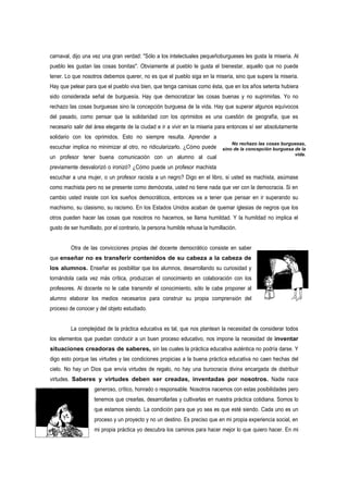 carnaval, dijo una vez una gran verdad: "Sólo a los intelectuales pequeñoburgueses les gusta la miseria. Al
pueblo les gustan las cosas bonitas". Obviamente al pueblo le gusta el bienestar, aquello que no puede
tener. Lo que nosotros debemos querer, no es que el pueblo siga en la miseria, sino que supere la miseria.
Hay que pelear para que el pueblo viva bien, que tenga camisas como ésta, que en los años setenta hubiera
sido considerada señal de burguesía. Hay que democratizar las cosas buenas y no suprimirlas. Yo no
rechazo las cosas burguesas sino la concepción burguesa de la vida. Hay que superar algunos equívocos
del pasado, como pensar que la solidaridad con los oprimidos es una cuestión de geografía, que es
necesario salir del área elegante de la ciudad e ir a vivir en la miseria para entonces sí ser absolutamente
solidario con los oprimidos. Esto no siempre resulta. Aprender a
                                                                                No rechazo las cosas burguesas,
escuchar implica no minimizar al otro, no ridicularizarlo. ¿Cómo puede      sino de la concepción burguesa de la
                                                                                                           vida.
un profesor tener buena comunicación con un alumno al cual
previamente desvalorizó o ironizó? ¿Cómo puede un profesor machista
escuchar a una mujer, o un profesor racista a un negro? Digo en el libro, si usted es machista, asúmase
como machista pero no se presente como demócrata, usted no tiene nada que ver con la democracia. Si en
cambio usted insiste con los sueños democráticos, entonces va a tener que pensar en ir superando su
machismo, su clasismo, su racismo. En los Estados Unidos acaban de quemar iglesias de negros que los
otros pueden hacer las cosas que nosotros no hacemos, se llama humildad. Y la humildad no implica el
gusto de ser humillado, por el contrario, la persona humilde rehusa la humillación.


         Otra de las convicciones propias del docente democrático consiste en saber
que enseñar no es transferir contenidos de su cabeza a la cabeza de
los alumnos. Enseñar es posibilitar que los alumnos, desarrollando su curiosidad y
tornándola cada vez más crítica, produzcan el conocimiento en colaboración con los
profesores. Al docente no le cabe transmitir el conocimiento, sólo le cabe proponer al
alumno elaborar los medios necesarios para construir su propia comprensión del
proceso de conocer y del objeto estudiado.


         La complejidad de la práctica educativa es tal, que nos plantean la necesidad de considerar todos
los elementos que puedan conducir a un buen proceso educativo, nos impone la necesidad de inventar
situaciones creadoras de saberes, sin las cuales la práctica educativa auténtica no podría darse. Y
digo esto porque las virtudes y las condiciones propicias a la buena práctica educativa no caen hechas del
cielo. No hay un Dios que envía virtudes de regalo, no hay una burocracia divina encargada de distribuir
virtudes. Saberes y virtudes deben ser creadas, inventadas por nosotros. Nadie nace
                   generoso, crítico, honrado o responsable. Nosotros nacemos con estas posibilidades pero
                   tenemos que crearlas, desarrollarlas y cultivarlas en nuestra práctica cotidiana. Somos lo
                   que estamos siendo. La condición para que yo sea es que esté siendo. Cada uno es un
                   proceso y un proyecto y no un destino. Es preciso que en mi propia experiencia social, en
                   mi propia práctica yo descubra los caminos para hacer mejor lo que quiero hacer. En mi
 
