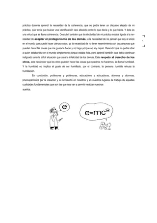 práctica docente aprendí la necesidad de la coherencia, que no podía tener un discurso alejado de mi
práctica, que tenía que buscar una identificación casi absoluta entre lo que decía y lo que hacía. Y ésta es
una virtud que se llama coherencia. Descubrí también que la efectividad de mi práctica estaba ligada a la ne-
                                                                                                                "1
cesidad de aceptar el protagonismo de los demás, a la necesidad de no pensar que soy el único
                                                                                                                ",
en el mundo que puede hacer ciertas cosas, ya la necesidad de no tener resentimiento con las personas que
                                                                                                                ,.,&
pueden hacer las cosas que me gustaría hacer y no hago porque no soy capaz. Descubrí que no podía odiar
a quien estaba feliz en el mundo simplemente porque estaba feliz, pero aprendí también que debía continuar
indignado ante la difícil situación que crea la infelicidad de los demás. Este respeto al derecho de los
otros, este reconocer que los otros pueden hacer las cosas que nosotros no hacemos, se llama humildad.
Y la humildad no implica el gusto de ser humillado, por el contrario, la persona humilde rehusa la
humillación.
          En conclusión, profesores y profesoras, educadores y educadoras, alumnos y alumnas,
preocupémonos por la creación y la recreación en nosotros y en nuestros lugares de trabajo de aquellas
cualidades fundamentales que son las que nos van a permitir realizar nuestros
sueños.
 