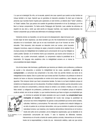 i Lo que es la ideología! De niño, en la escuela, aprendí otra cosa: aprendí que cuando se dice hombre se
          incluye también a la mujer. Aprendí que en gramática el masculino prevalece. Es decir que si todas las
          personas aquí reunidas fueran mujeres pero apareciera un solo hombre, yo debería decir "todos" ustedes y
          no "todas" ustedes. Ésto, que parece una cuestión de gramática obviamente no lo es. Es ideología y a mí me
          llevó un tiempo comprenderlo. Ya había escrito Pedagogía del Oprimido. Lean ustedes las ediciones en
          español de esa obra y verán que está escrita en lenguaje machista. Las mujeres norteamericanas me
          hicieron comprender que yo había sido deformado en la ideología machista.


              Volviendo al tema: es imposible, a no ser de caer en la desesperación, dejar de buscar y por
          lo tanto dejar de tener esperanza. Les decía también que otro hito fundamental de la práctica
          educativa es la inconclusión, dado que es en esa inconclusión que el ser humano se torna
          educable. Todo educando, todo educador se descubre como ser curioso, como buscador,
          indagador inconcluso, capaz sin embargo de captar y transmitir el sentido de la realidad. Es en
          el propio proceso de inteligibilidad de la realidad que la comunicación de lo que fue inteligido se
          vuelve posible. Ejemplo: en el momento mismo que comprendo, que razono cómo funciona un
          micrófono, voy a poder comunicarlo, explicarlo. La comprensión implica la posibilidad de la
          transmisión. En lenguaje más académico diría: la inteligibilidad encierra en sí misma la
          comunicabilidad del objeto inteligido.


              Una de las tareas más hermosas y gratificantes que tenemos por delante como profesores y profesoras
          es ayudar a los educandos a constituir la inteligibilidad de las cosas, ayudarlos a aprender a
          comprender y a comunicar esa comprensión a los otros. Esto nos permite intentar una teoría de la
          inteligibilidad de los objetos. Esto no quiere decir que la tarea sea fácil. El profesor o la profesora no tienen el
          derecho de hacer un discurso incomprensible en nombre de la teoría académica y decir después: que se
          aguanten. Pero tampoco tienen que hacer concesiones baratas. Su tarea no es hacer simplismo porque el
          simplismo es irrespetuoso para con los educandos. El profesor simplista considera que los educandos nunca
          estarán a la altura de comprenderlo y entonces reduce la verdad a una verdad a medias, es decir, a una
          falsa verdad. La obligación de profesores y profesoras no es caer en el simplismo porque el simplismo
          oculta la verdad, sino la de ser simples. Lo que nosotros tenemos que hacer es lograr una simplicidad que
                            no minimice la seriedad del objeto estudiado sino que la resalte. La simplicidad hace
                            inteligible el mundo y la inteligibilidad del mundo trae consigo la posibilidad de
                            comunicar esa misma inteligibilidad. Es gracias a esta posibilidad que somos seres sociales,
                            culturales, históricos y comunicativos. Por esta razón, el quiebre de la relación dialógica no
                            es sólo el quiebre de un principio democrático, sino que es también el quiebre de la propia
                            naturaleza humana. Las maestras y los maestros democráticos intervenimos en el mundo a
                            través del cultivo de la curiosidad y de la inteligencia esperanzada, que se desdobla en la
No al simplismo, si a la   comprensión comunicante del mundo. Y esto lo hacemos de diferentes maneras.
simplicidad
                           Intervenimos en el mundo a través de nuestra práctica concreta, intervenimos en el mundo a
                           través de la responsabilidad, a través de una intervención estética, cada vez que somos
 