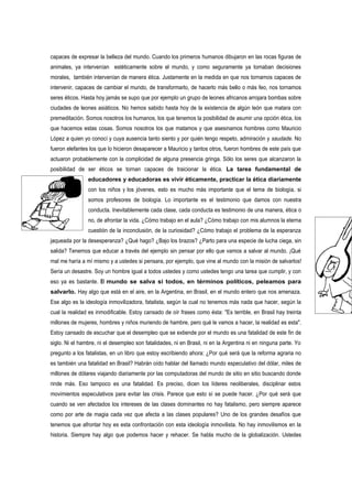 capaces de expresar la belleza del mundo. Cuando los primeros humanos dibujaron en las rocas figuras de
animales, ya intervenían estéticamente sobre el mundo, y como seguramente ya tomaban decisiones
morales, también intervenían de manera ética. Justamente en la medida en que nos tornamos capaces de
intervenir, capaces de cambiar el mundo, de transformarlo, de hacerlo más bello o más feo, nos tornamos
seres éticos. Hasta hoy jamás se supo que por ejemplo un grupo de leones africanos arrojara bombas sobre
ciudades de leones asiáticos. No hemos sabido hasta hoy de la existencia de algún león que matara con
premeditación. Somos nosotros los humanos, los que tenemos la posibilidad de asumir una opción ética, los
que hacemos estas cosas. Somos nosotros los que matamos y que asesinamos hombres como Mauricio
López a quien yo conocí y cuya ausencia tanto siento y por quién tengo respeto, admiración y saudade. No
fueron elefantes los que lo hicieron desaparecer a Mauricio y tantos otros, fueron hombres de este país que
actuaron probablemente con la complicidad de alguna presencia gringa. Sólo los seres que alcanzaron la
posibilidad de ser éticos se tornan capaces de traicionar la ética. La tarea fundamental de
                educadores y educadoras es vivir éticamente, practicar la ética diariamente
                con los niños y los jóvenes, esto es mucho más importante que el tema de biología, si
                somos profesores de biología. Lo importante es el testimonio que damos con nuestra
                conducta. Inevitablemente cada clase, cada conducta es testimonio de una manera, ética o
                no, de afrontar la vida. ¿Cómo trabajo en el aula? ¿Cómo trabajo con mis alumnos la eterna
                cuestión de la inconclusión, de la curiosidad? ¿Cómo trabajo el problema de la esperanza
jaqueada por la desesperanza? ¿Qué hago? ¿Bajo los brazos? ¿Parto para una especie de lucha ciega, sin
salida? Tenemos que educar a través del ejemplo sin pensar por ello que vamos a salvar al mundo. ¡Qué
mal me haría a mí mismo y a ustedes si pensara, por ejemplo, que vine al mundo con la misión de salvarlos!
Sería un desastre. Soy un hombre igual a todos ustedes y como ustedes tengo una tarea que cumplir, y con
eso ya es bastante. El mundo se salva si todos, en términos políticos, peleamos para
salvarlo. Hay algo que está en el aire, en la Argentina, en Brasil, en el mundo entero que nos amenaza.
Ese algo es la ideología inmovilizadora, fatalista, según la cual no tenemos más nada que hacer, según la
cual la realidad es inmodificable. Estoy cansado de oír frases como ésta: "Es terrible, en Brasil hay treinta
millones de mujeres, hombres y niños muriendo de hambre, pero qué le vamos a hacer, la realidad es esta".
Estoy cansado de escuchar que el desempleo que se extiende por el mundo es una fatalidad de este fin de
siglo. Ni el hambre, ni el desempleo son fatalidades, ni en Brasil, ni en la Argentina ni en ninguna parte. Yo
pregunto a los fatalistas, en un libro que estoy escribiendo ahora: ¿Por qué será que la reforma agraria no
es también una fatalidad en Brasil? Habrán oído hablar del llamado mundo especulativo del dólar, miles de
millones de dólares viajando diariamente por las computadoras del mundo de sitio en sitio buscando donde
rinde más. Eso tampoco es una fatalidad. Es preciso, dicen los líderes neoliberales, disciplinar estos
movimientos especulativos para evitar las crisis. Parece que esto sí se puede hacer. ¿Por qué será que
cuando se ven afectados los intereses de las clases dominantes no hay fatalismo, pero siempre aparece
como por arte de magia cada vez que afecta a las clases populares? Uno de los grandes desafíos que
tenemos que afrontar hoy es esta confrontación con esta ideología inmovilista. No hay inmovilismos en la
historia. Siempre hay algo que podemos hacer y rehacer. Se habla mucho de la globalización. Ustedes
 