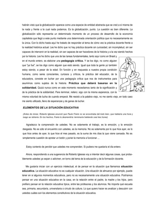 habrán visto que la globalización aparece como una especie de entidad abstracta que se creó a sí misma de
la nada y frente a la cual nada podemos. Es la globalización, punto. La cuestión es bien diferente. La
globalización sólo representa un determinado momento de un proceso de desarrollo de la economía
capitalista que llegó a este punto mediante una determinada orientación política que no necesariamente es
la única. Con lo dicho hasta aquí he tratado de responder al tema de cómo veo la práctica docente frente a
la realidad histórica actual. Les he dicho que no hay práctica docente sin curiosidad, sin incompletud, sin ser
capaces de intervenir en la realidad, sin ser capaces de ser hacedores de la historia y a la vez siendo hechos
por la historia. Les he dicho que una de las tareas fundamentales, tanto aquí como en Brasil y
en el mundo entero, es elaborar una pedagogía crítica. Y se los digo, no como alguien
que "ya fue", se los digo como alguien que está siendo. Igual que toda la gente yo también
estoy siendo, a pesar de la edad. En función y en respuesta a nuestra propia condición
humana, como seres conscientes, curiosos y críticos, la práctica del educador, de la
educadora, consiste en luchar por una pedagogía crítica que nos de instrumentos para
asumirnos como sujetos de la historia. Práctica que deberá basarse en la
solidaridad. Quizá nunca como en este momento necesitamos tanto de la significación y
de la práctica de la solidaridad. Para terminar, reitero: sigo con la misma esperanza, con la
misma voluntad de lucha de cuando empecé. Me resisto a la palabra viejo, no me siento viejo, en todo caso
me siento utilizado, lleno de esperanzas y de ganas de luchar.

ELEMENTOS DE LA SITUACIÓN EDUCATIVA

(Antes de iniciar, Roberto Iglesias anunció que Paulo Freire no se encontraba del todo bien, que hablaría una hora y
luego se retiraría. En los hechos, Freire lo desmentiría: terminaría hablando casi tres horas)


    Agradezco la comprensión de ustedes. No es solamente el trabajo, es la emoción, y la emoción
desgasta. No es sólo el encuentro con ustedes, es la memoria. No es solamente por lo que hice ayer, es lo
que hice antes de ayer, lo que hice el mes pasado, es la suma de mis días la que viene cansada. No es
simplemente cuestión de apretar un botón y poner la memoria a funcionar ...


   Estoy contento de percibir que ustedes me comprenden. Si pudiera me quedaría el día entero.

   Ahora, respondiendo a una sugerencia de Roberto Iglesias voy a intentar decir algunas cosas, que proba-
blemente ustedes ya sepan o adivinen, en torno del tema de la educación y de la formación docente.

   Me gustaría iniciar con un ejercicio intelectual, el de pensar en la situación que llamamos situación
educativa. La situación educativa no es cualquier situación. Una situación de almuerzo por ejemplo, puede
tener en si algunos momentos educativos, pero no es necesariamente una situación educativa. Podríamos
pensar en una situación educativa en la casa, en la relación entre el padre, la madre y los hijos, pero
prefiero pensar en la relación educativa típica, entre las profesoras y los alumnos. No importa qué escuela
sea, primaria, secundaria, universitaria o círculo de cultura. Lo que quiero hacer es analizar y descubrir con
ustedes cuáles son los elementos constitutivos de la situación educativa.
 