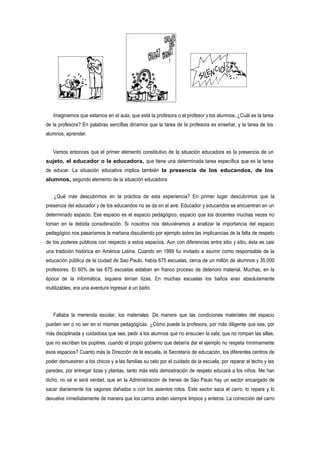 Imaginemos que estamos en el aula, que está la profesora o el profesor y los alumnos. ¿Cuál es la tarea
de la profesora? En palabras sencillas diríamos que la tarea de la profesora es enseñar, y la tarea de los
alumnos, aprender.


   Vemos entonces que el primer elemento constitutivo de la situación educadora es la presencia de un
sujeto, el educador o la educadora, que tiene una determinada tarea específica que es la tarea
de educar. La situación educativa implica también la presencia de los educandos, de los
alumnos, segundo elemento de la situación educadora.


   ¿Qué más descubrimos en la práctica de esta experiencia? En primer lugar descubrimos que la
presencia del educador y de los educandos no se da en el aire. Educador y educandos se encuentran en un
determinado espacio. Ese espacio es el espacio pedagógico, espacio que los docentes muchas veces no
toman en la debida consideración. Si nosotros nos detuviéramos a analizar la importancia del espacio
pedagógico nos pasaríamos la mañana discutiendo por ejemplo sobre las implicancias de la falta de respeto
de los poderes públicos con respecto a estos espacios. Aun con diferencias entre sitio y sitio, ésta es casi
una tradición histórica en América Latina. Cuando en 1989 fui invitado a asumir como responsable de la
educación pública de la ciudad de Sao Paulo, había 675 escuelas, cerca de un millón de alumnos y 35.000
profesores. El 60% de las 675 escuelas estaban en franco proceso de deterioro material. Muchas, en la
época de la informática, siquiera tenían tizas. En muchas escuelas los baños eran absolutamente
inutilizables, era una aventura ingresar a un baño.




   Faltaba la merienda escolar, los materiales. De manera que las condiciones materiales del espacio
pueden ser o no ser en sí mismas pedagógicas. ¿Cómo puede la profesora, por más diligente que sea, por
más disciplinada y cuidadosa que sea, pedir a los alumnos que no ensucien la sala, que no rompan las sillas,
que no escriban los pupitres, cuando el propio gobierno que debería dar el ejemplo no respeta mínimamente
esos espacios? Cuanto más la Dirección de la escuela, la Secretaría de educación, los diferentes centros de
poder demuestren a los chicos y a las familias su celo por el cuidado de la escuela, por reparar el techo y las
paredes, por entregar tizas y plantas, tanto más esta demostración de respeto educará a los niños. Me han
dicho, no sé si será verdad, que en la Administración de trenes de Sáo Paulo hay un sector encargado de
sacar diariamente los vagones dañados o con los asientos rotos. Este sector saca el carro, lo repara y lo
devuelve inmediatamente de manera que los carros anden siempre limpios y enteros. La corrección del carro
 