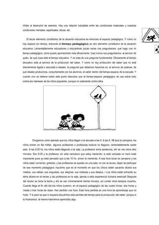 inhibe al destructor de asientos. Hay una relación indudable entre las condiciones materiales y nuestras
condiciones mentales, espirituales, éticas, etc.


   El tercer elemento constitutivo de la situación educativa es entonces el espacio pedagógico. Y como no
hay espacio sin tiempo, entonces el tiempo pedagógico es otro elemento constitutivo de la situación
educativa. Lamentablemente educadores y educadoras pocas veces nos preguntamos: qué hago con mi
tiempo pedagógico, cómo puedo aprovecharlo más eficazmente. Casi nunca nos preguntamos: al servicio de
quién, de qué cosa está el tiempo educativo. Y se trata de una pregunta fundamental. Obviamente el tiempo
educativo está al servicio de la producción del saber. Y como no hay producción del saber que no esté
directamente ligada o asociada a ideales, la pregunta que debemos hacernos es: al servicio de quiénes, de
qué ideales producimos, conjuntamente con los alumnos, el saber dentro del tiempo-espacio de la escuela. Y
cuando uno se detiene sobre este punto descubre que el tiempo-espacio pedagógico se usa sobre todo
contra los intereses de los niños populares, aunque no solamente contra ellos.




         Pongamos como ejemplo que los niños llegan a la escuela a las 8. A las 8: 15 toca la campana, los
niños entran en fila militar, algunos profesores o profesoras todavía no llegaron, lamentablemente existe
esto. A las 8:20 hs. los niños están llegando a la sala. La profesora toma asistencia, ahí se van otros diez
minutos. Son 8:30 y la profesora -en esta caricatura que estoy haciendo- si está cansada no hará nada
importante pues ya está pensado que a las 10 hs. sirven la merienda. A esa hora tocan la campana y los
niños salen corriendo, gritando, y las profesoras se quedan en una sala, no van al recreo, dejan de participar
de ese momento pedagógico riquísimo que es el momento en que los chicos están sacando afuera sus
miedos, sus rabias, sus angustias, sus alegrías, sus tristezas y sus deseos. i Los niños están echando su
alma afuera en el recreo y las profesoras en la sala, ajenas a esta experiencia humana esencial! Después
del recreo se toma la leche y ahí se van mínimamente treinta minutos, sin contar otros tiempos muertos.
Cuando llega el fin del día los niños tuvieron, en el espacio pedagógico de las cuatro horas, dos horas y
media o tres horas de clase. Han perdido una hora. Esta hora perdida es una hora de aprendizaje que no
hubo. Y lo peor es que ni siquiera discutimos esta pérdida del tiempo para la producción del saber, porque si
lo hiciéramos, al menos habríamos aprendido algo.
 