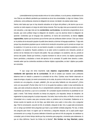 Lamentablemente la jornada escolar entra en la rutina cotidiana, no se la piensa, simplemente se la
vive. Ésta es una reflexión pendiente que raramente se da en las universidades. Lo digo con tristeza. Como
profesores, como profesoras, tenemos la obligación de conocer, de debatir, de analizar estas cosas.

Hemos visto hasta aquí que no hay situación educativa sin la figura del profesor y del alumno que se en-
cuentran en cierto espacio a lo largo de cierto tiempo docente. Pero hay algo más que es esencial a la situa-
ción educativa, y ese algo más son los contenidos curriculares, los elementos programáticos de la
escuela, que como profesor tengo la obligación de enseñar y que los alumnos tienen la obligación de
aprender. Contenidos que en lenguaje más académico, en teoría del conocimiento, se llaman objetos
cognoscibles, objetos que los jóvenes que se forman para ser profesores deben conocer. Creo que incluso
en la práctica de la educación popular el pueblo tiene derecho a dominar el lenguaje académico. Y digo esto
porque hay educadores populares que en nombre de la revolución encuentran que lo correcto es romper con
la academia. A mi juicio es un error, es una traición al pueblo. Lo correcto es cambiar la academia y no dar
la espalda a la academia. Nuestro problema no es estar contra la academia sino rehacerla, ponerla al
servicio de los intereses de la mayoría del pueblo. Hay que prestigiar a la academia, esto es, ponerla al
servicio del pueblo. Desde que hombres y mujeres inventaron la vida en común, los objetos cognoscibles
fueron percibidos y estudiados a través del ejercicio de la curiosidad. El pueblo tiene derecho a saber,
necesita saber que los contenidos escolares se llaman objetos cognoscibles, es decir: objetos que pueden
ser conocidos.



         Y aquí surge otro tema importante. Los objetos cognoscibles son percibidos
mediante del ejercicio de la curiosidad. De allí el cuidado que nosotros como profesores
debemos tener en relación a preservar la curiosidad de los niños. Cuántas veces habrán observado en
casas de amigos, al papá y la mamá conversando con la visita, de pronto el niño de tres, cuatro años, viene
corriendo con una pregunta y el papá: ¡calladito! ¿No ves que estoy hablando con otra persona? ¿Cómo
venís con esa pavada? ¡Pucha! ¡Dios mio! A mí no me gusta tirar piedras a nadie ni crear sentimientos de
culpa, pero esta conducta es absurda. Es un comportamiento castrador que cercena una de las cosas más
importantes que tenemos y que es la curiosidad. Sin curiosidad siquiera tendríamos la posibilidad de ser
papá o mamá. Todo tiempo educativo es tiempo de pregunta y de respuesta, tiempo de disciplinar, de
reglamentar la propia pregunta, la propia respuesta. Una tarde, hace muchos años, en Recife, el rector de la
Universidad vino a nuestra casa para conversar sobre un problema de la Universidad. Estábamos en la
terraza cuando de repente uno de mis hijos, que debía tener unos cuatro o cinco años, vino a preguntar
algo. Paré la conversación, escuché al niño, le contesté y después le dije: mira, tu papá está conversando
con un amigo que también tiene preguntas que hacer y que también contesta preguntas. Por eso, si tenés
otra pregunta para hacer, te sugiero que la memorices y preguntes después, así tu papá puede seguir
conversando con su amigo. Es preciso defender el derecho que tiene el niño de preguntar, de satisfacer su
curiosidad, pero al mismo tiempo decirle que hay momentos para preguntar y momentos para abstenerse, lo
que en ética definimos "asumir los límites de la libertad". Sin límites no hay libertad, como
 