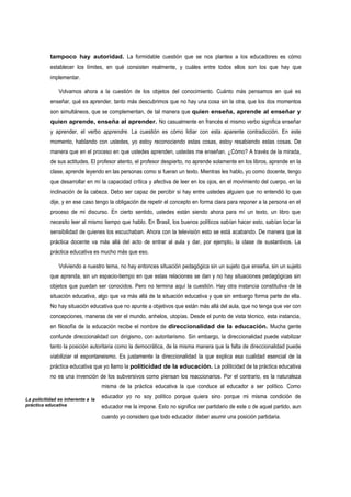 tampoco hay autoridad. La formidable cuestión que se nos plantea a los educadores es cómo
           establecer los límites, en qué consisten realmente, y cuáles entre todos ellos son los que hay que
           implementar.

               Volvamos ahora a la cuestión de los objetos del conocimiento. Cuánto más pensamos en qué es
           enseñar, qué es aprender, tanto más descubrimos que no hay una cosa sin la otra, que los dos momentos
           son simultáneos, que se complementan, de tal manera que quien enseña, aprende al enseñar y
           quien aprende, enseña al aprender. No casualmente en francés el mismo verbo significa enseñar
           y aprender, el verbo apprendre. La cuestión es cómo lidiar con esta aparente contradicción. En este
           momento, hablando con ustedes, yo estoy reconociendo estas cosas, estoy resabiendo estas cosas. De
           manera que en el proceso en que ustedes aprenden, ustedes me enseñan. ¿Cómo? A través de la mirada,
           de sus actitudes. El profesor atento, el profesor despierto, no aprende solamente en los libros, aprende en la
           clase, aprende leyendo en las personas como si fueran un texto. Mientras les hablo, yo como docente, tengo
           que desarrollar en mí la capacidad crítica y afectiva de leer en los ojos, en el movimiento del cuerpo, en la
           inclinación de la cabeza. Debo ser capaz de percibir si hay entre ustedes alguien que no entendió lo que
           dije, y en ese caso tengo la obligación de repetir el concepto en forma clara para reponer a la persona en el
           proceso de mi discurso. En cierto sentido, ustedes están siendo ahora para mí un texto, un libro que
           necesito leer al mismo tiempo que hablo. En Brasil, los buenos políticos sabían hacer esto, sabían tocar la
           sensibilidad de quienes los escuchaban. Ahora con la televisión esto se está acabando. De manera que la
           práctica docente va más allá del acto de entrar al aula y dar, por ejemplo, la clase de sustantivos. La
           práctica educativa es mucho más que eso.

               Volviendo a nuestro tema, no hay entonces situación pedagógica sin un sujeto que enseña, sin un sujeto
           que aprenda, sin un espacio-tiempo en que estas relaciones se dan y no hay situaciones pedagógicas sin
           objetos que puedan ser conocidos. Pero no termina aquí la cuestión. Hay otra instancia constitutiva de la
           situación educativa, algo que va más allá de la situación educativa y que sin embargo forma parte de ella.
           No hay situación educativa que no apunte a objetivos que están más allá del aula, que no tenga que ver con
           concepciones, maneras de ver el mundo, anhelos, utopías. Desde el punto de vista técnico, esta instancia,
           en filosofía de la educación recibe el nombre de direccionalidad de la educación. Mucha gente
           confunde direccionalidad con dirigismo, con autoritarismo. Sin embargo, la direccionalidad puede viabilizar
           tanto la posición autoritaria como la democrática, de la misma manera que la falta de direccionalidad puede
           viabiliziar el espontaneismo. Es justamente la direccionalidad la que explica esa cualidad esencial de la
           práctica educativa que yo llamo la politicidad de la educación. La politicidad de la práctica educativa
           no es una invención de los subversivos como piensan los reaccionarios. Por el contrario, es la naturaleza
                                   misma de la práctica educativa la que conduce al educador a ser político. Como

La policitidad es inherente a la
                                   educador yo no soy político porque quiera sino porque mi misma condición de
práctica educativa                 educador me la impone. Esto no significa ser partidario de este o de aquel partido, aun
                                   cuando yo considero que todo educador deber asumir una posición partidaria.
 