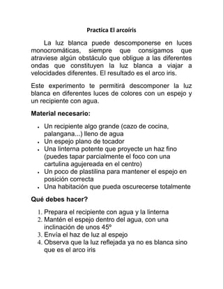 Practica El arcoíris
La luz blanca puede descomponerse en luces
monocromáticas, siempre que consigamos que
atraviese algún obstáculo que obligue a las diferentes
ondas que constituyen la luz blanca a viajar a
velocidades diferentes. El resultado es el arco iris.
Este experimento te permitirá descomponer la luz
blanca en diferentes luces de colores con un espejo y
un recipiente con agua.
Material necesario:
Un recipiente algo grande (cazo de cocina,
palangana...) lleno de agua
Un espejo plano de tocador
Una linterna potente que proyecte un haz fino
(puedes tapar parcialmente el foco con una
cartulina agujereada en el centro)
Un poco de plastilina para mantener el espejo en
posición correcta
Una habitación que pueda oscurecerse totalmente
Qué debes hacer?
1. Prepara el recipiente con agua y la linterna
2. Mantén el espejo dentro del agua, con una
inclinación de unos 45º
3. Envía el haz de luz al espejo
4. Observa que la luz reflejada ya no es blanca sino
que es el arco iris