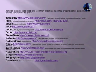 También existen sitios Web que permiten modificar nuestras presentaciones para volverlas
animas con multimedia como:
Slidestory http://www.slidestory.com/. Para crear y compartir historias sincronizando imágenes y sonido.
Prezi. editor de presentaciones con zoom. http://prezi.com/ (manual, guía)
Vuvox (creación multimedia) http://www.vuvox.com/
Slide http://www.slide.com/
Slideboom, con transiciones y sonido http://www.slideboom.com
Scribd http://www.scribd.com
PhotoShow http://www.photoshow.com/
Animoto http://animoto.com/. Para crear vídeos con fotos y sonido, y compartirlo..
Authorstream presentaciones http://www.authorstream.com
Issuu. http://issuu.com/. Para fácilmente publicar revistas on-line a partir de nuestros materiales: presentaciones
multimedia, PDF
VoiceThread http://voicethread.com Álbum multimedia (fotos, vídeos, voz) con posibilidad de dejar comentarios de voz y
anotaciones a mano.
Audiolibros http://www.leerescuchando.net/audiobks.php
Glogster http://www.glogster.com ;
Eduglogster http://edu.glogster.com
Goanimate. Para crear animaciones http://goanimate.com/
 