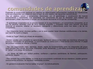 Pretenden la construcción personal y/o colectiva de determinados conocimientos mediante las interacciones
entre sus integrantes que colaboran para el logro de este objetivo, las siguientes características:
- Hay un objetivo común y compromiso relacionado con el aprendizaje y construcción de nuevos
conocimientos y habilidades. Los aprendices son conscientes de que se necesitan para realizar sus
aprendizajes y están dispuestos a cumplir con los demás asumiendo el rol que les corresponda.
- El aprendizaje cooperativo es un proceso basado en la argumentación y el conocimiento compartido, en el
que los alumnos aprenden unos de otros mientras proponen y comparten ideas para resolver una tarea
(elaborar un producto, obtener un resultado), dialogando y reflexionando sobre sus ideas y las de los
compañeros.
- Sus integrantes tienen diversos perfiles y por lo tanto pueden hacer diversas contribuciones a los demás,
que habrá de reunir e integrar.
- Existe un "lugar" (físico y/o virtual) de encuentro.
- Existen canales para compartir los aprendizajes, facilitando interacciones entre sus miembros refuerzan los
procesos individuales de aprendizaje. La comunicación se realiza tanto a nivel formal como informal. El papel
del profesor consiste en orientar y motivar.
- Hay una organización: roles, liderazgo, tareas, reglas de funcionamiento entre los integrantes del grupo
(para generar alternativas, discutirlas, evaluarlas, tomar decisiones...), una cierta consciencia de pertenecer a
un "grupo" y un código de conducta.
- Las claves del éxito son: actitud positiva, confianza y apertura (sentimiento de libertad), participación,
tolerancia, respeto.
- Pero también hay puntos débiles: su límite es el conocimiento combinado de sus miembros, pueden generar
conocimientos erróneos, se requieren habilidades sociales.
- En general la evaluación final se realiza "al grupo", no individualmente.
 