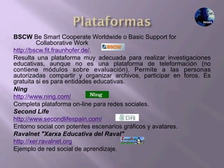 BSCW Be Smart Cooperate Worldwide o Basic Support for
Collaborative Work
http://bscw.fit.fraunhofer.de/.
Resulta una plataforma muy adecuada para realizar investigaciones
educativas, aunque no es una plataforma de teleformación (no
contiene módulos sobre evaluación). Permite a las personas
autorizadas compartir y organizar archivos, participar en foros. Es
gratuita si es para entidades educativas.
Ning
http://www.ning.com/
Completa plataforma on-line para redes sociales.
Second Life
http://www.secondlifespain.com/
Entorno social con potentes escenarios gráficos y avatares.
Ravalnet "Xarxa Educativa del Raval"
http://xer.ravalnet.org
Ejemplo de red social de aprendizaje.
 