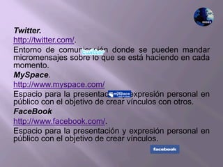 Twitter.
http://twitter.com/.
Entorno de comunicación donde se pueden mandar
micromensajes sobre lo que se está haciendo en cada
momento.
MySpace.
http://www.myspace.com/
Espacio para la presentación y expresión personal en
público con el objetivo de crear vínculos con otros.
FaceBook
http://www.facebook.com/.
Espacio para la presentación y expresión personal en
público con el objetivo de crear vínculos.
 